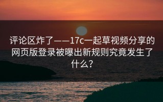 评论区炸了——17c一起草视频分享的网页版登录被曝出新规则究竟发生了什么？