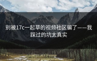 别被17c一起草的视频社区骗了——我踩过的坑太真实