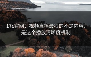 17c官网：视频直播最狠的不是内容：是这个播放清晰度机制