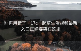 别再用错了 · 17c一起草生活视频最新入口正确姿势在这里