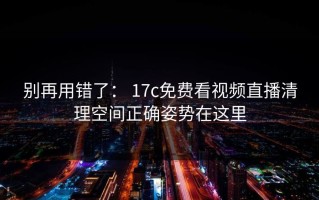 别再用错了： 17c免费看视频直播清理空间正确姿势在这里