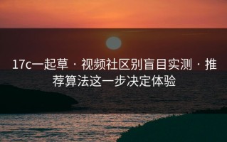 17c一起草 · 视频社区别盲目实测 · 推荐算法这一步决定体验