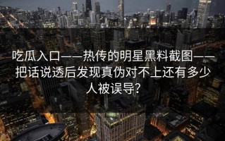 吃瓜入口——热传的明星黑料截图——把话说透后发现真伪对不上还有多少人被误导？
