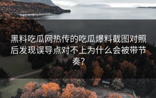 黑料吃瓜网热传的吃瓜爆料截图对照后发现误导点对不上为什么会被带节奏？
