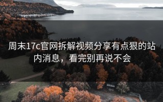 周末17c官网拆解视频分享有点狠的站内消息，看完别再说不会