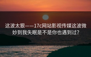 这波太狠——17c网站影视传媒这波微妙到我失眠是不是你也遇到过？