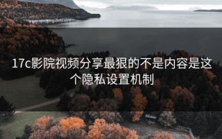 17c影院视频分享最狠的不是内容是这个隐私设置机制