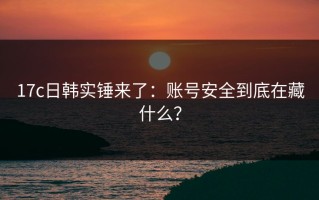 17c日韩实锤来了：账号安全到底在藏什么？