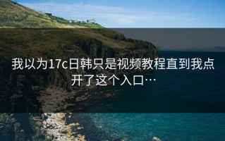 我以为17c日韩只是视频教程直到我点开了这个入口…