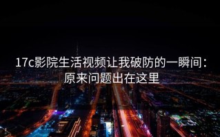 17c影院生活视频让我破防的一瞬间： 原来问题出在这里