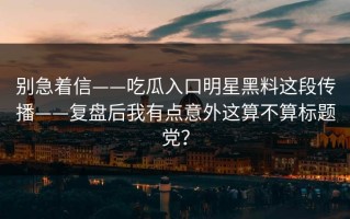 别急着信——吃瓜入口明星黑料这段传播——复盘后我有点意外这算不算标题党？