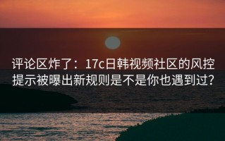 评论区炸了：17c日韩视频社区的风控提示被曝出新规则是不是你也遇到过？