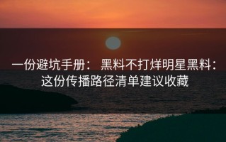 一份避坑手册： 黑料不打烊明星黑料： 这份传播路径清单建议收藏