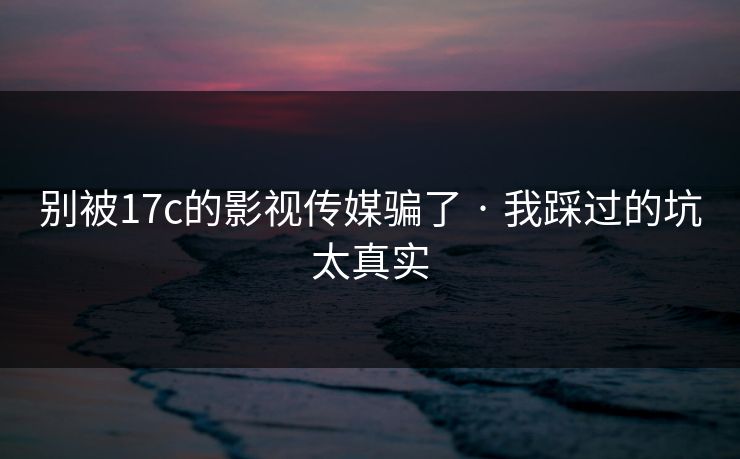 别被17c的影视传媒骗了 · 我踩过的坑太真实